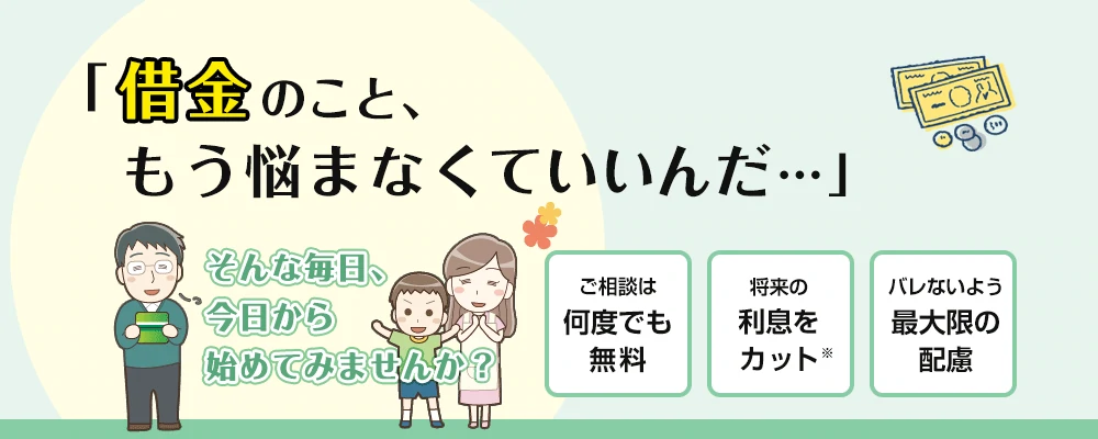 「借金のこと、もう悩まなくていいんだ…」そんな毎日、今日から始めてみませんか？ ご相談は何度でも無料、将来の利息をカット、バレないよう最大限の配慮