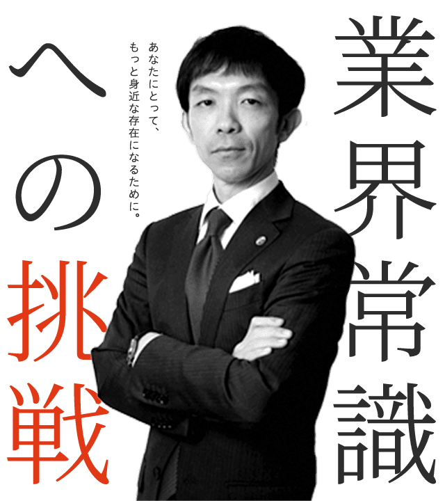 業界常識への挑戦。あなたにとって、もっと身近な存在になるために。