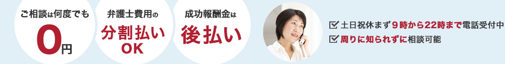 ご相談は何度でも0円、弁護士費用の分割払いOK、成果報酬金は後払い。土日祝休まず9時～22時まで電話受付中、周りに知られずに相談できる。