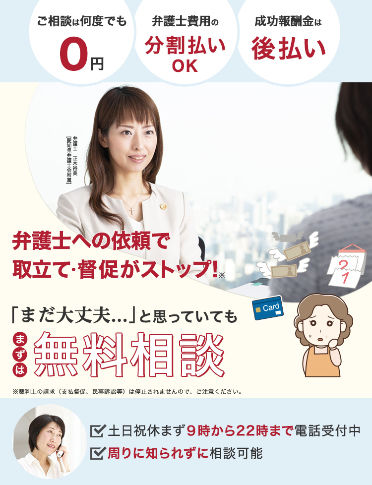 弁護士への依頼で取り立て・督促がストップ!「まだ大丈夫」と思っていても、まずは無料相談。ご相談は何度でも0円、弁護士費用の分割払いOK、成果報酬金は後払い。土日祝休まず9時~22時まで電話受付中、周りに知られずに相談できる。