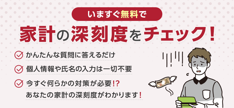 無料スピード診断 かんたんな質問に答えるだけ 個人情報や氏名の入力は一切不要 今すぐ何らかの対策が必要⁉あなたの家計の深刻度がわかります！