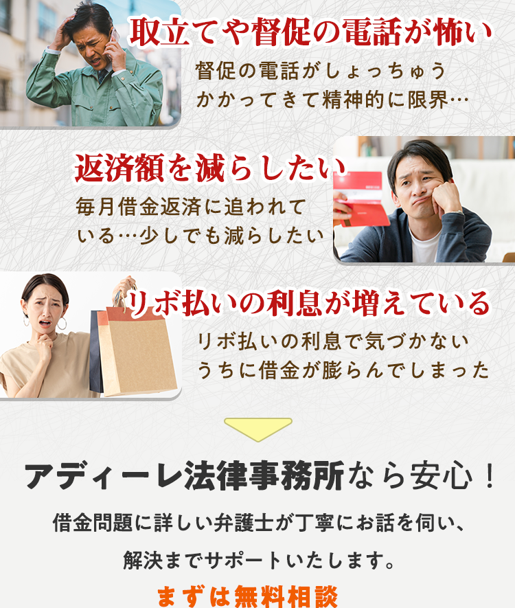 取り立てや督促の電話が怖い　借金額を減らしたい　リボ払いの利息が増えている　アディーレ法律事務所なら安心！借金問題に詳しい弁護士が丁寧にお話を伺い、既決までサポートいたします。まずは無料相談　平日も土日祝も無料相談受付中