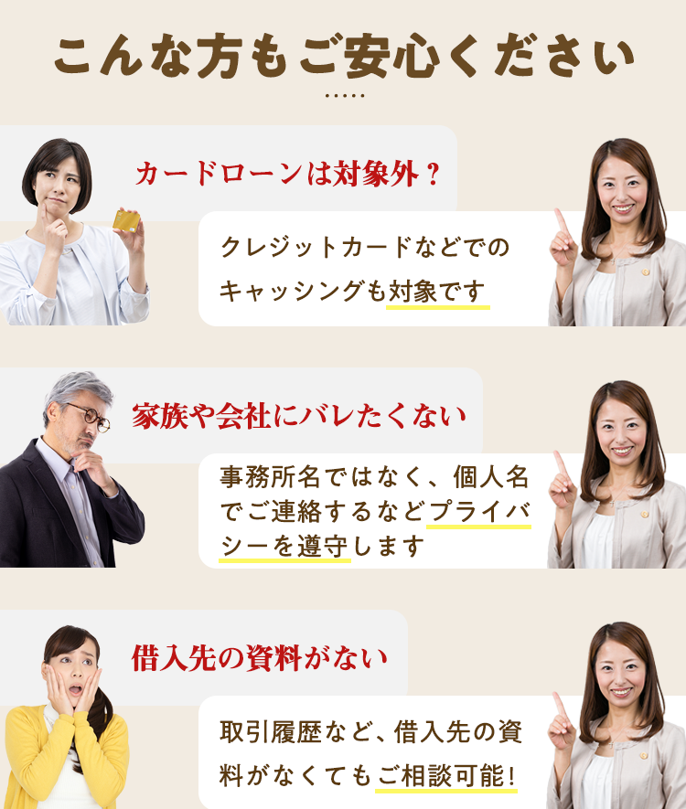 こんな方もご安心ください　カードローンは対象外？クレジットカードなどでのキャッシングも対象です　家族や会社にバレたくない！プライバシーを遵守します　借入先の資料がない！取引履歴など、借入先の資料がなくてご相談可能　平日も土日祝も無料相談受付中