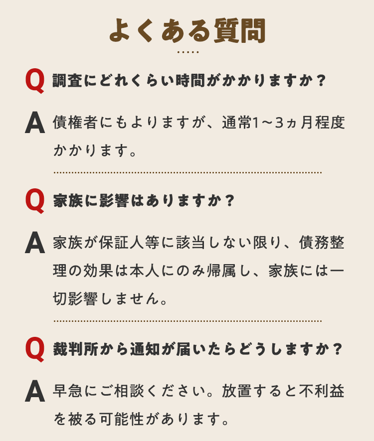 よくある質問　調査にどれくらいかかりますか？通常1～3ヶ月程度かかります　家族に影響がありますか？家族には一切影響しません　裁判所から土が届いたらどうしまうすか？早急にご相談ください。放置すると不利益になる可能性があります　平日も土日祝も無料相談受付中